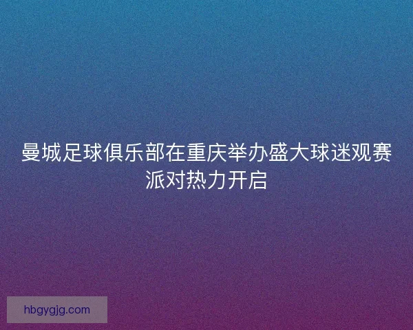 曼城足球俱乐部在重庆举办盛大球迷观赛派对热力开启