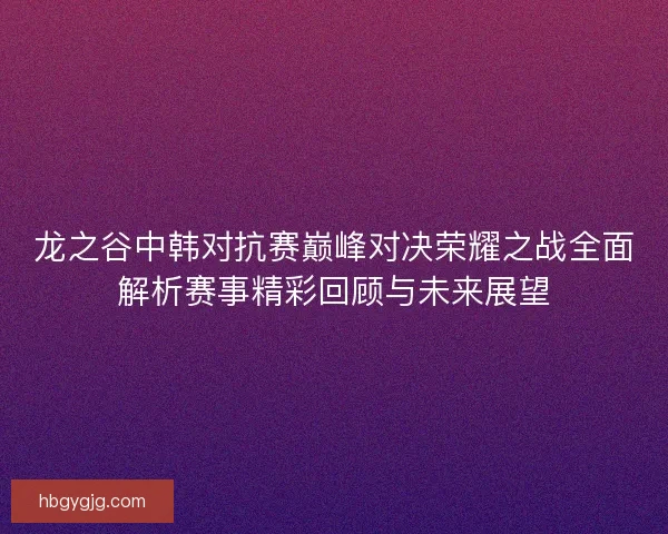 龙之谷中韩对抗赛巅峰对决荣耀之战全面解析赛事精彩回顾与未来展望