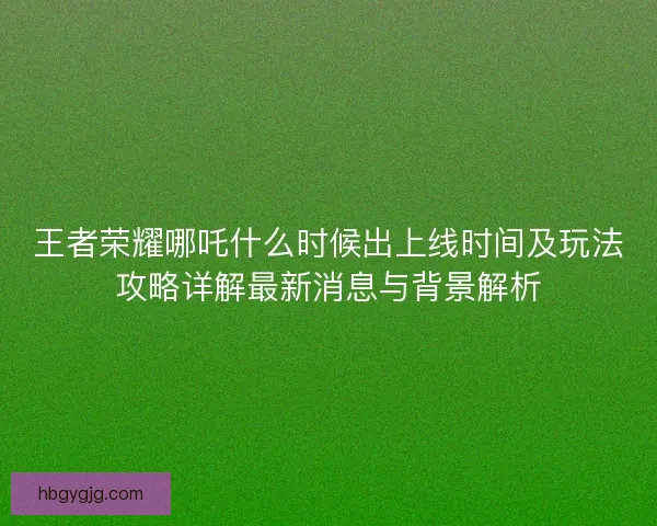 王者荣耀哪吒什么时候出上线时间及玩法攻略详解最新消息与背景解析