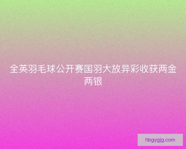 全英羽毛球公开赛国羽大放异彩收获两金两银