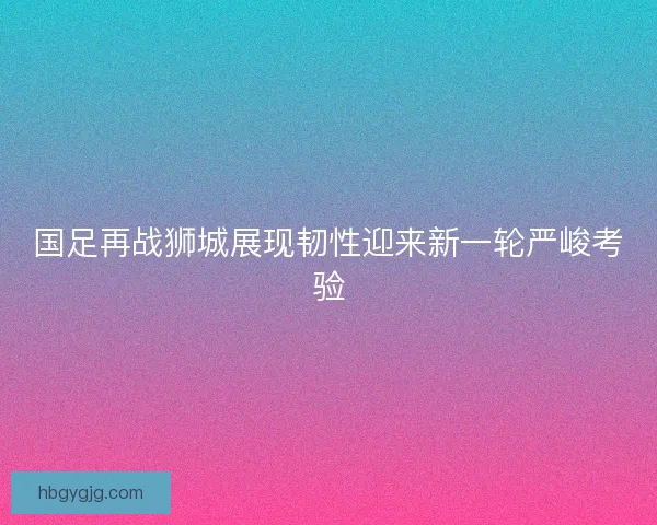 国足再战狮城展现韧性迎来新一轮严峻考验